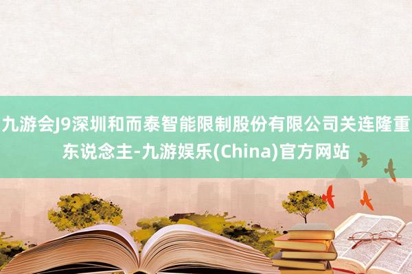 九游会J9深圳和而泰智能限制股份有限公司关连隆重东说念主-九游娱乐(China)官方网站