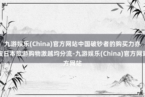 九游娱乐(China)官方网站中国破钞者的购买力亦被日本旅游购物激越均分流-九游娱乐(China)官方网站