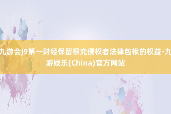 九游会J9第一财经保留根究侵权者法律包袱的权益-九游娱乐(China)官方网站